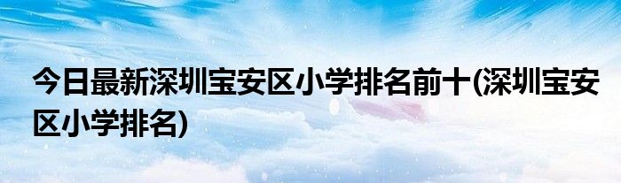 今日最新深圳宝安区小学排名前十(深圳宝安区小学排名)