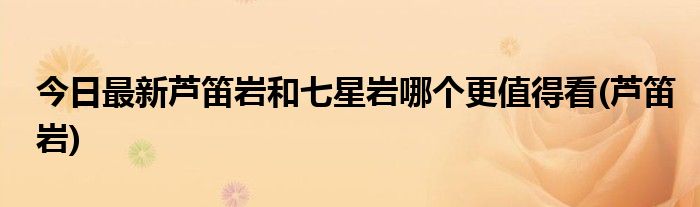 今日最新芦笛岩和七星岩哪个更值得看(芦笛岩)
