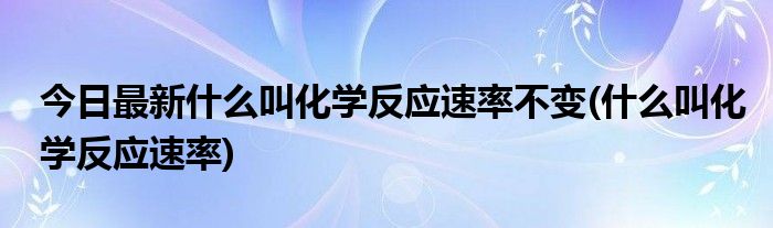 今日最新什么叫化学反应速率不变(什么叫化学反应速率)