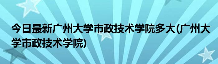 今日最新广州大学市政技术学院多大(广州大学市政技术学院)