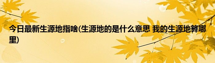 今日最新生源地指啥(生源地的是什么意思 我的生源地算哪里)