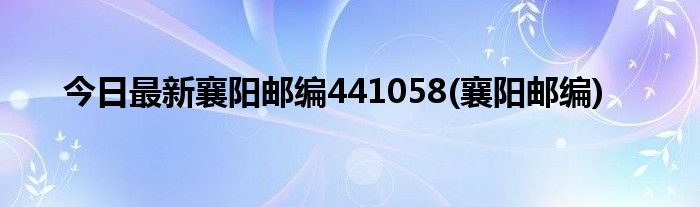 今日最新襄阳邮编441058(襄阳邮编)