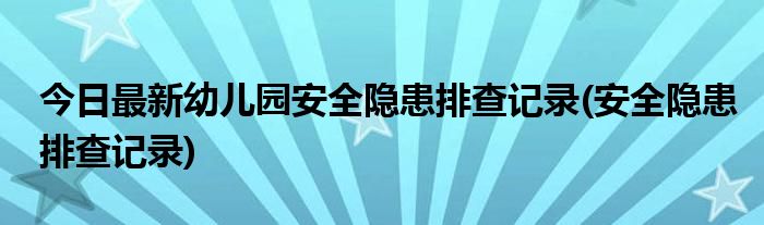 今日最新幼儿园安全隐患排查记录(安全隐患排查记录)