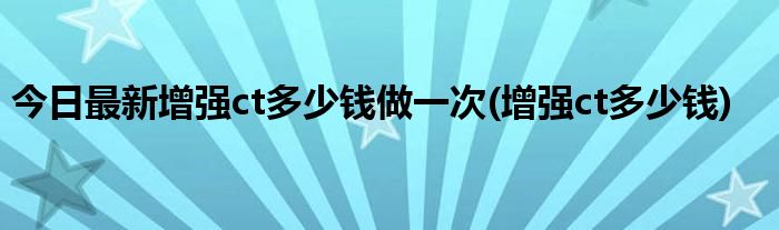 今日最新增强ct多少钱做一次(增强ct多少钱)