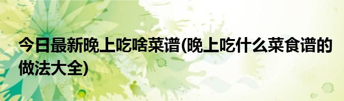 今日最新晚上吃啥菜谱(晚上吃什么菜食谱的做法大全)