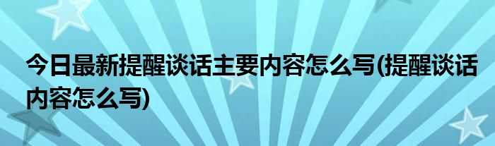 今日最新提醒谈话主要内容怎么写(提醒谈话内容怎么写)