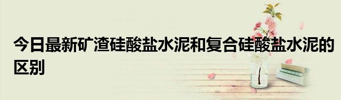 今日最新矿渣硅酸盐水泥和复合硅酸盐水泥的区别