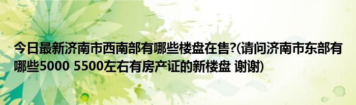 今日最新济南市西南部有哪些楼盘在售?(请问济南市东部有哪些5000 5500左右有房产证的新楼盘 谢谢)