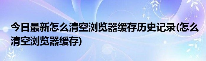 今日最新怎么清空浏览器缓存历史记录(怎么清空浏览器缓存)