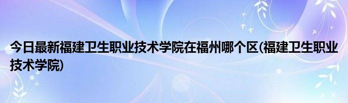 今日最新福建卫生职业技术学院在福州哪个区(福建卫生职业技术学院)