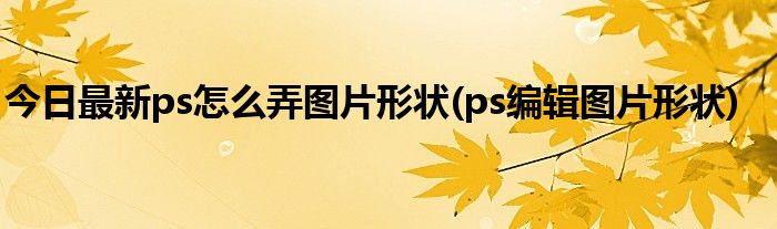 今日最新ps怎么弄图片形状(ps编辑图片形状)