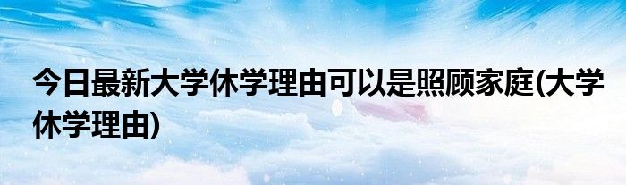 今日最新大学休学理由可以是照顾家庭(大学休学理由)