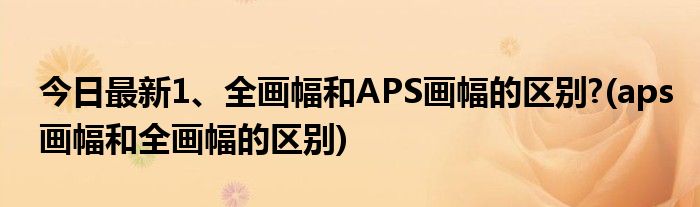 今日最新1、全画幅和APS画幅的区别?(aps画幅和全画幅的区别)