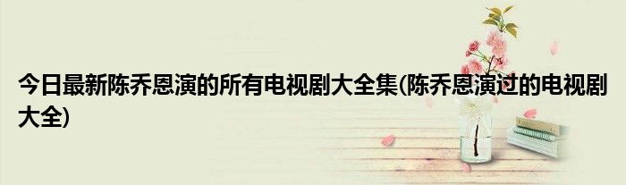 今日最新陈乔恩演的所有电视剧大全集(陈乔恩演过的电视剧大全)