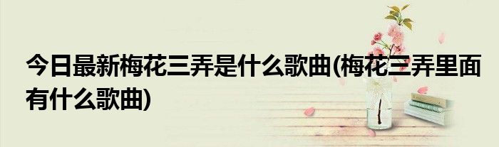 今日最新梅花三弄是什么歌曲(梅花三弄里面有什么歌曲)