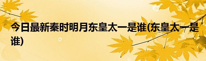 今日最新秦时明月东皇太一是谁(东皇太一是谁)