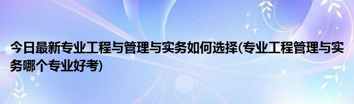 今日最新专业工程与管理与实务如何选择(专业工程管理与实务哪个专业好考)