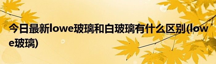 今日最新lowe玻璃和白玻璃有什么区别(low e玻璃)