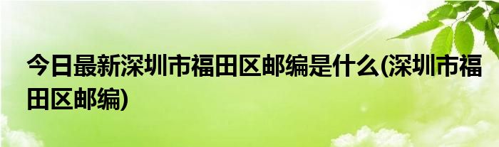 今日最新深圳市福田区邮编是什么(深圳市福田区邮编)