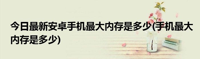 今日最新安卓手机最大内存是多少(手机最大内存是多少)