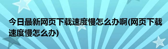 今日最新网页下载速度慢怎么办啊(网页下载速度慢怎么办)