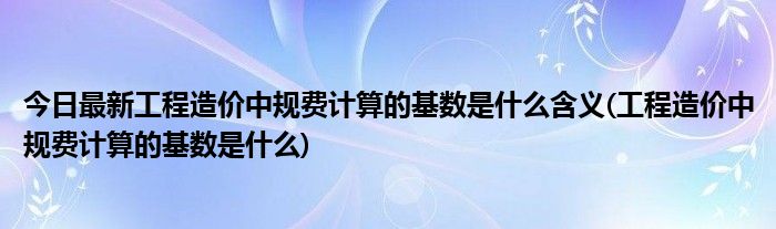 今日最新工程造价中规费计算的基数是什么含义(工程造价中规费计算的基数是什么)