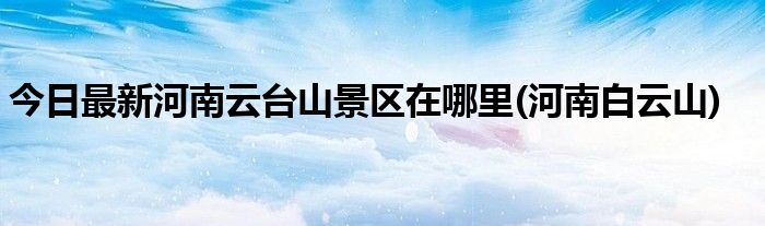 今日最新河南云台山景区在哪里(河南白云山)