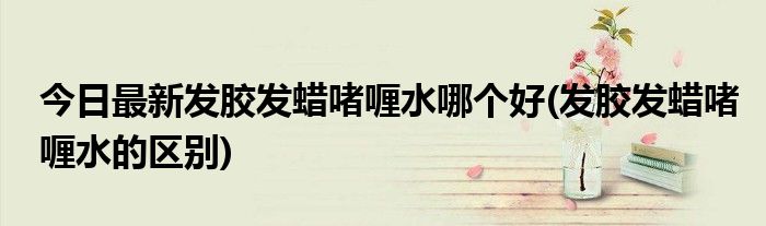 今日最新发胶发蜡啫喱水哪个好(发胶发蜡啫喱水的区别)