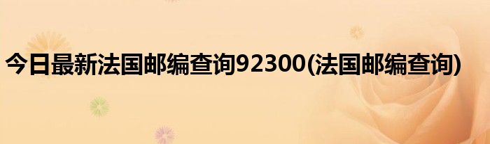今日最新法国邮编查询92300(法国邮编查询)