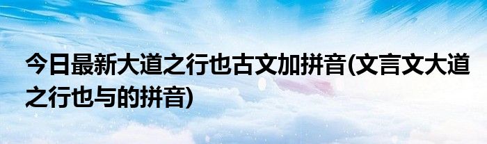 今日最新大道之行也古文加拼音(文言文大道之行也与的拼音)