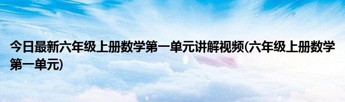 今日最新六年级上册数学第一单元讲解视频(六年级上册数学第一单元)