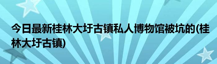 今日最新桂林大圩古镇私人博物馆被坑的(桂林大圩古镇)