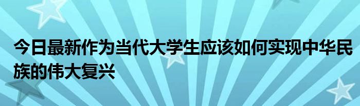 今日最新作为当代大学生应该如何实现中华民族的伟大复兴