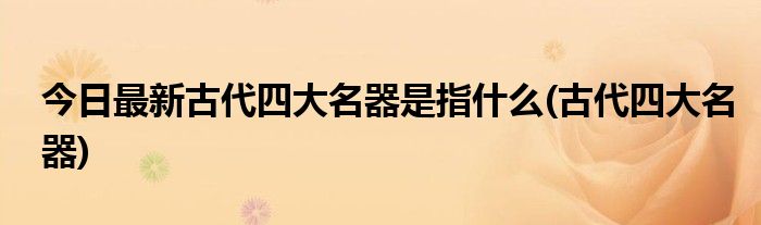 今日最新古代四大名器是指什么(古代四大名器)