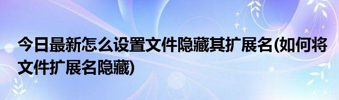 今日最新怎么设置文件隐藏其扩展名(如何将文件扩展名隐藏)