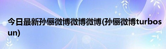 今日最新孙俪微博微博微博(孙俪微博turbosun)