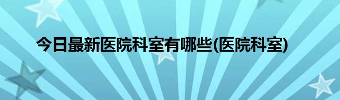 今日最新医院科室有哪些(医院科室)