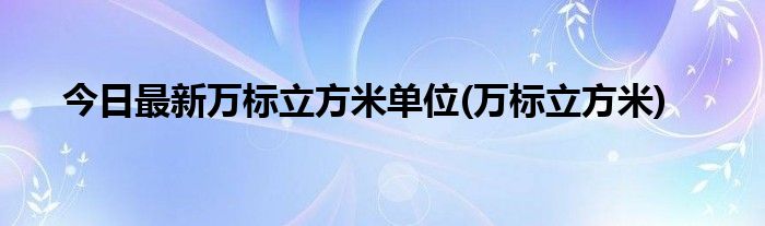今日最新万标立方米单位(万标立方米)