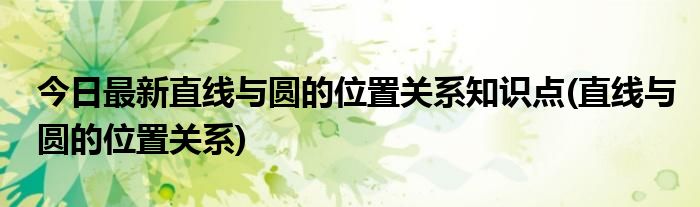 今日最新直线与圆的位置关系知识点(直线与圆的位置关系)