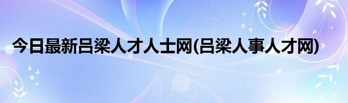 今日最新吕梁人才人士网(吕梁人事人才网)