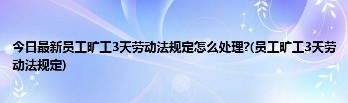 今日最新员工旷工3天劳动法规定怎么处理?(员工旷工3天劳动法规定)