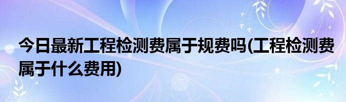 今日最新工程检测费属于规费吗(工程检测费属于什么费用)