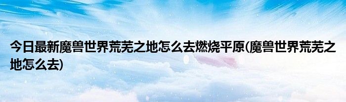 今日最新魔兽世界荒芜之地怎么去燃烧平原(魔兽世界荒芜之地怎么去)