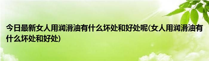 今日最新女人用润滑油有什么坏处和好处呢(女人用润滑油有什么坏处和好处)