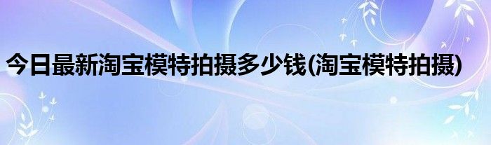 今日最新淘宝模特拍摄多少钱(淘宝模特拍摄)