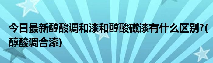 今日最新醇酸调和漆和醇酸磁漆有什么区别?(醇酸调合漆)