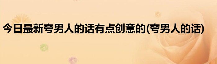 今日最新夸男人的话有点创意的(夸男人的话)