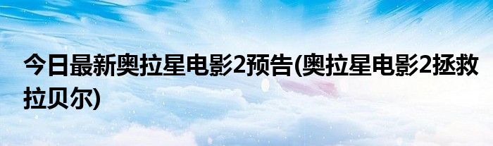 今日最新奥拉星电影2预告(奥拉星电影2拯救拉贝尔)
