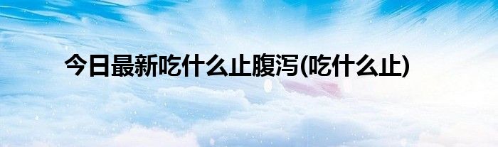今日最新吃什么止腹泻(吃什么止)