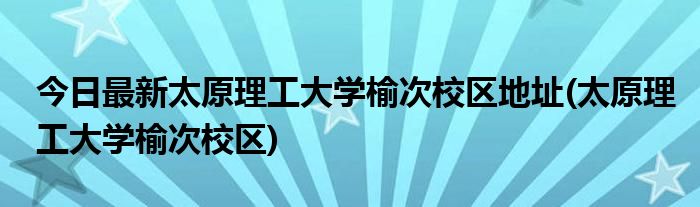 今日最新太原理工大学榆次校区地址(太原理工大学榆次校区)